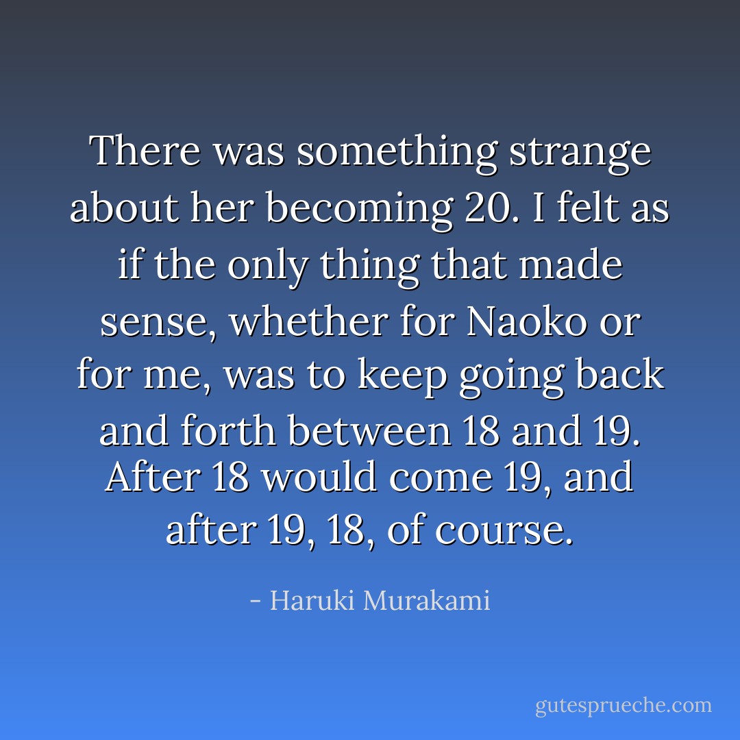 There was something strange about her becoming 20. I felt as if the only thing that made sense, whether for Naoko or for me, was to keep going back and forth between 18 and 19. After 18 would come 19, and after 19, 18, of course. - Haruki Murakami