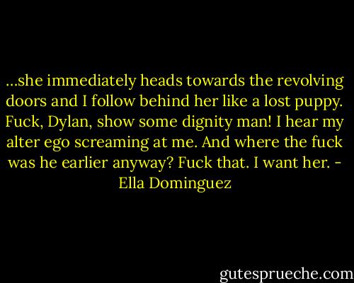 …she immediately heads towards the revolving doors and I follow behind her like a lost puppy. Fuck, Dylan, show some dignity man! I hear my alter ego screaming at me. And where the fuck was he earlier anyway? Fuck that. I want her. - Ella Dominguez