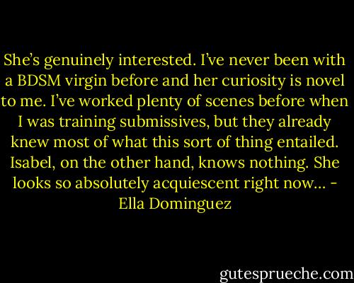 She’s genuinely interested. I’ve never been with a BDSM virgin before and her curiosity is novel to me. I’ve worked plenty of scenes before when I was training submissives, but they already knew most of what this sort of thing entailed. Isabel, on the other hand, knows nothing. She looks so absolutely acquiescent right now… - Ella Dominguez