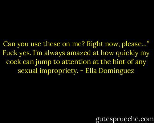 Can you use these on me? Right now, please…” Fuck yes. I’m always amazed at how quickly my cock can jump to attention at the hint of any sexual impropriety. - Ella Dominguez