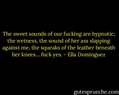 The sweet sounds of our fucking are hypnotic; the wetness, the sound of her ass slapping against me, the squeaks of the leather beneath her knees… fuck yes. - Ella Dominguez