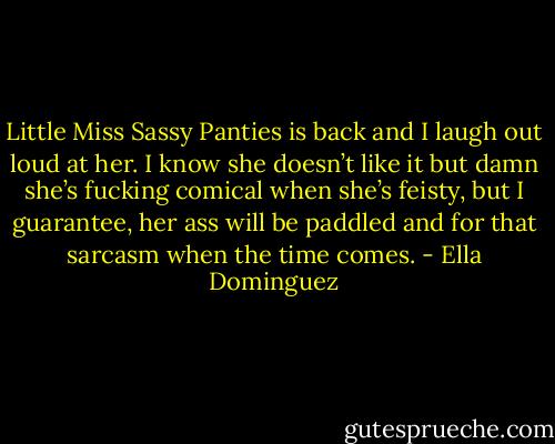 Little Miss Sassy Panties is back and I laugh out loud at her. I know she doesn’t like it but damn she’s fucking comical when she’s feisty, but I guarantee, her ass will be paddled and for that sarcasm when the time comes. - Ella Dominguez