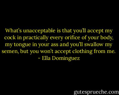 What’s unacceptable is that you’ll accept my cock in practically every orifice of your body, my tongue in your ass and you’ll swallow my semen, but you won’t accept clothing from me. - Ella Dominguez