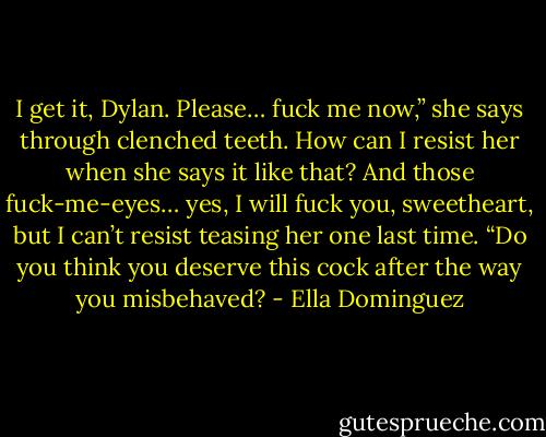 I get it, Dylan. Please… fuck me now,” she says through clenched teeth. How can I resist her when she says it like that? And those fuck-me-eyes… yes, I will fuck you, sweetheart, but I can’t resist teasing her one last time. “Do you think you deserve this cock after the way you misbehaved? - Ella Dominguez