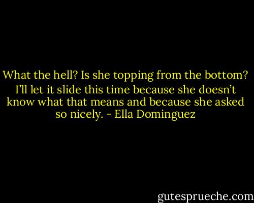 What the hell? Is she topping from the bottom? I’ll let it slide this time because she doesn’t know what that means and because she asked so nicely. - Ella Dominguez