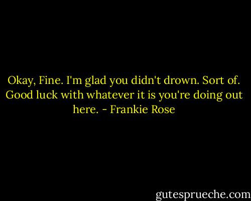 Okay, Fine. I'm glad you didn't drown. Sort of. Good luck with whatever it is you're doing out here. - Frankie Rose