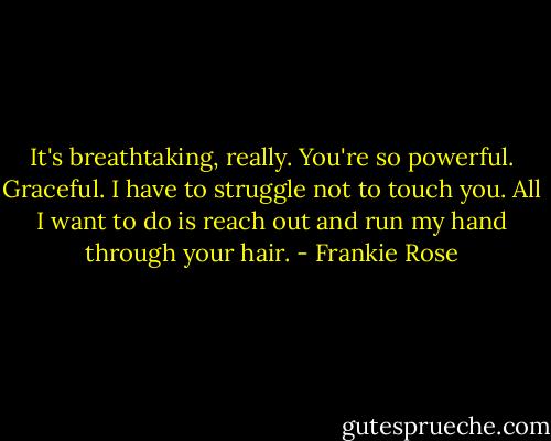 It's breathtaking, really. You're so powerful. Graceful. I have to struggle not to touch you. All I want to do is reach out and run my hand through your hair. - Frankie Rose