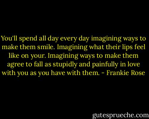 You'll spend all day every day imagining ways to make them smile. Imagining what their lips feel like on your. Imagining ways to make them agree to fall as stupidly and painfully in love with you as you have with them. - Frankie Rose
