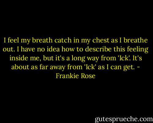 I feel my breath catch in my chest as I breathe out. I have no idea how to describe this feeling inside me, but it's a long way from 'Ick'. It's about as far away from 'Ick' as I can get. - Frankie Rose
