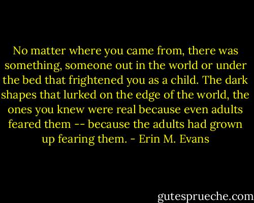 No matter where you came from, there was something, someone out in the world or under the bed that frightened you as a child. The dark shapes that lurked on the edge of the world, the ones you knew were real because even adults feared them -- because the adults had grown up fearing them. - Erin M. Evans