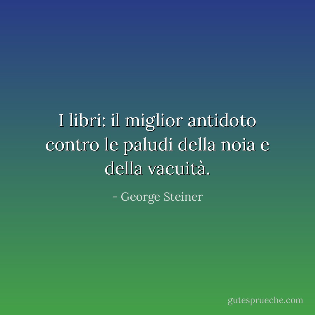I libri: il miglior antidoto contro le paludi della noia e della vacuità. - George Steiner