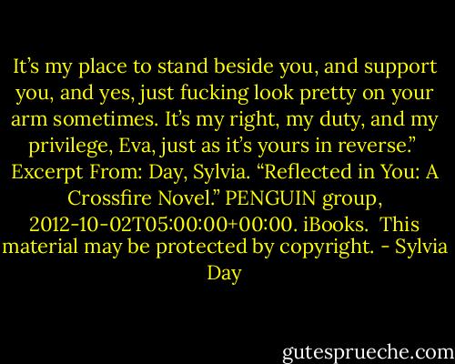 It’s my place to stand beside you, and support you, and yes, just fucking look pretty on your arm sometimes. It’s my right, my duty, and my privilege, Eva, just as it’s yours in reverse.”<br /><br />Excerpt From: Day, Sylvia. “Reflected in You: A Crossfire Novel.” PENGUIN group, 2012-10-02T05:00:00+00:00. iBooks. <br />This material may be protected by copyright. - Sylvia Day