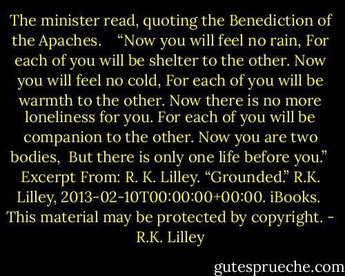 The minister read, quoting the Benediction of the Apaches.  <br /><br />“Now you will feel no rain,<br />For each of you will be shelter to the other.<br />Now you will feel no cold,<br />For each of you will be warmth to the other.<br />Now there is no more loneliness for you.<br />For each of you will be companion to the other.<br />Now you are two bodies, <br />But there is only one life before you.”<br /><br />Excerpt From: R. K. Lilley. “Grounded.” R.K. Lilley, 2013-02-10T00:00:00+00:00. iBooks. <br />This material may be protected by copyright. - R.K. Lilley