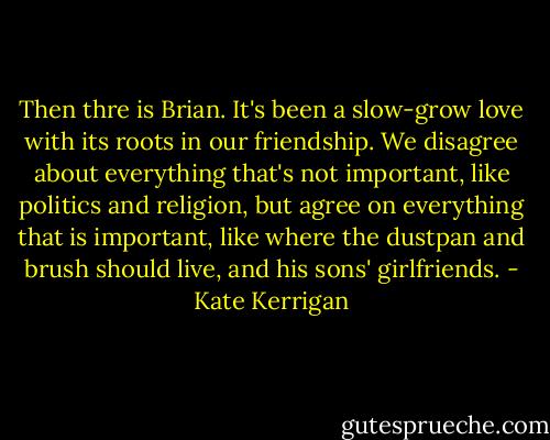 Then thre is Brian. It's been a slow-grow love with its roots in our friendship. We disagree about everything that's not important, like politics and religion, but agree on everything that is important, like where the dustpan and brush should live, and his sons' girlfriends. - Kate Kerrigan
