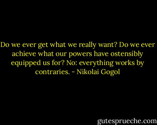 Do we ever get what we really want? Do we ever achieve what our powers have ostensibly equipped us for? No: everything works by contraries. - Nikolai Gogol