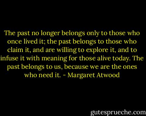 The past no longer belongs only to those who once lived it; the past belongs to those who claim it, and are willing to explore it, and to infuse it with meaning for those alive today. The past belongs to us, because we are the ones who need it. - Margaret Atwood