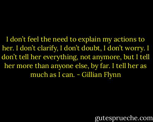I don’t feel the need to explain my actions to her. I don’t clarify, I don’t doubt, I don’t worry. I<br />don’t tell her everything, not anymore, but I tell her more than anyone else, by far. I tell her as much as I can. - Gillian Flynn