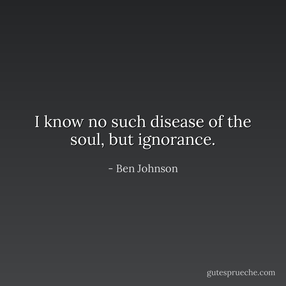I know no such disease of the soul, but ignorance. - Ben Johnson