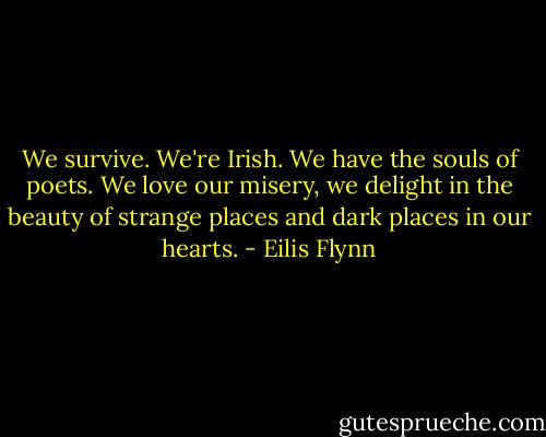 We survive. We're Irish. We have the souls of poets. We love our misery, we delight in the beauty of strange places and dark places in our hearts. - Eilis Flynn