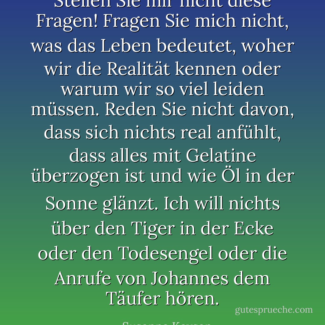 Stellen Sie mir nicht diese Fragen! Fragen Sie mich nicht, was das Leben bedeutet, woher wir die Realität kennen oder warum wir so viel leiden müssen. Reden Sie nicht davon, dass sich nichts real anfühlt, dass alles mit Gelatine überzogen ist und wie Öl in der Sonne glänzt. Ich will nichts über den Tiger in der Ecke oder den Todesengel oder die Anrufe von Johannes dem Täufer hören. - Susanna Kaysen<