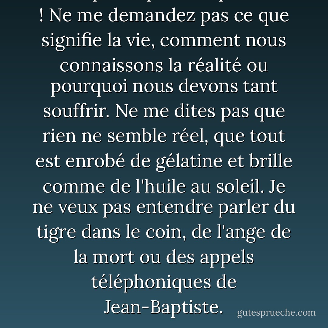 Ne me posez pas ces questions ! Ne me demandez pas ce que signifie la vie, comment nous connaissons la réalité ou pourquoi nous devons tant souffrir. Ne me dites pas que rien ne semble réel, que tout est enrobé de gélatine et brille comme de l'huile au soleil. Je ne veux pas entendre parler du tigre dans le coin, de l'ange de la mort ou des appels téléphoniques de Jean-Baptiste. - Susanna Kaysen