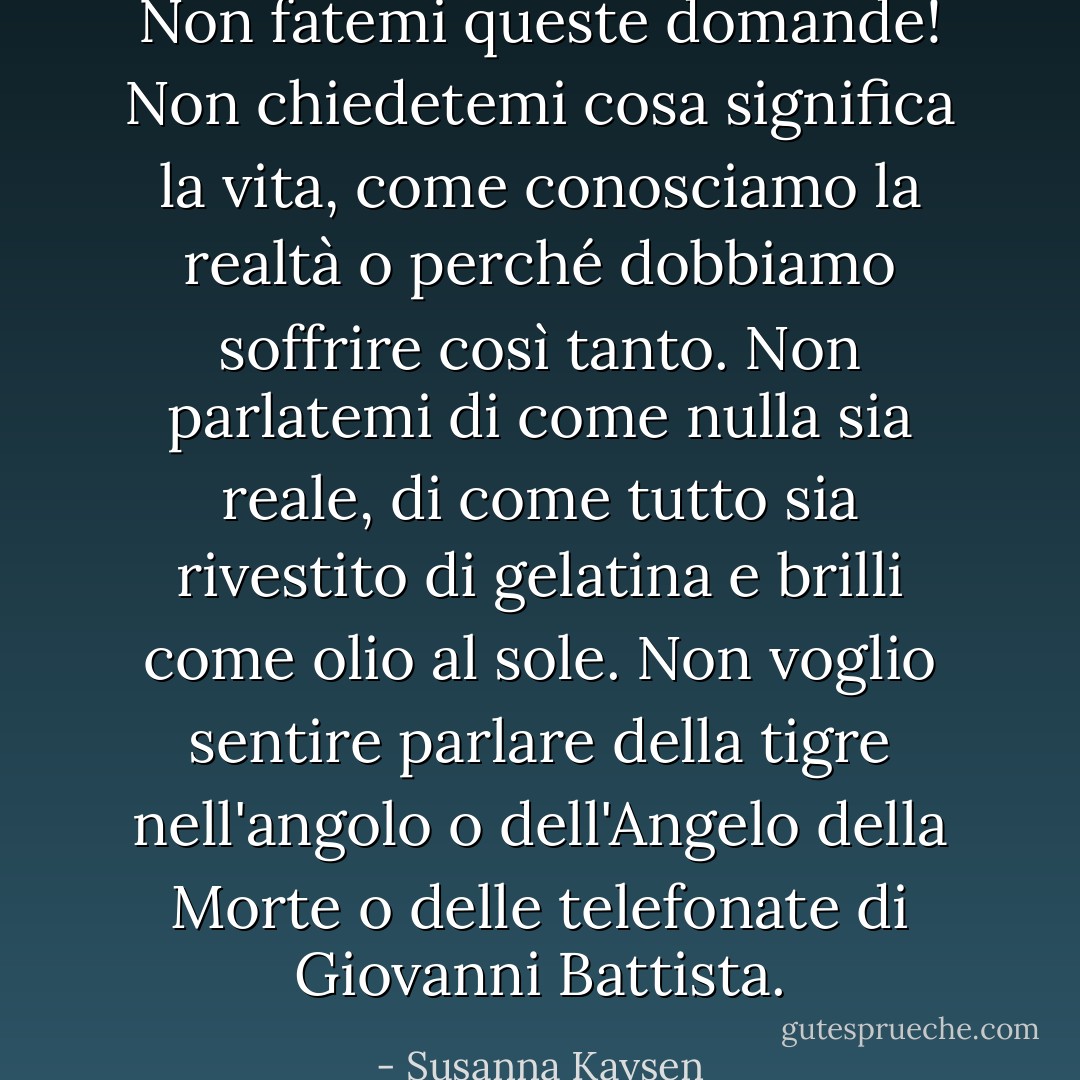Non fatemi queste domande! Non chiedetemi cosa significa la vita, come conosciamo la realtà o perché dobbiamo soffrire così tanto. Non parlatemi di come nulla sia reale, di come tutto sia rivestito di gelatina e brilli come olio al sole. Non voglio sentire parlare della tigre nell'angolo o dell'Angelo della Morte o delle telefonate di Giovanni Battista. - Susanna Kaysen