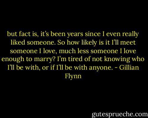 but fact is, it’s been years since I even really liked someone. So how likely is it I’ll meet someone I love, much less someone I love enough to marry? I’m tired of not knowing who I’ll be with, or if I’ll be with anyone. - Gillian Flynn