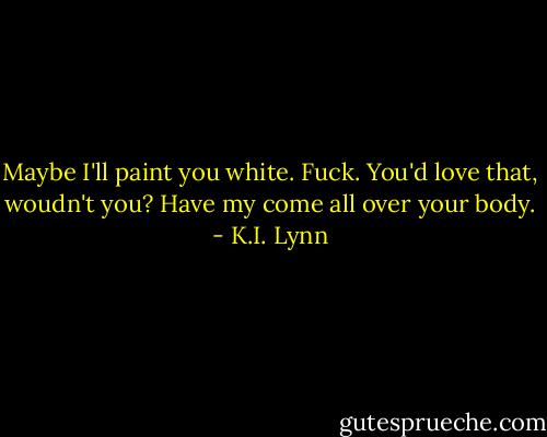 Maybe I'll paint you white. Fuck. You'd love that, woudn't you? Have my come all over your body. - K.I. Lynn