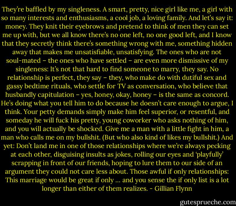 They’re baffled by my singleness. A smart, pretty, nice girl like me, a girl with so many interests and enthusiasms, a cool job, a loving family. And<br />let’s say it: money. They knit their eyebrows and pretend to think of men they can set me up with, but we all know there’s no one left, no one good<br />left, and I know that they secretly think there’s something wrong with me, something hidden away that makes me unsatisfiable, unsatisfying.<br />The ones who are not soul-mated – the ones who have settled – are even more dismissive of my singleness: It’s not that hard to find someone to<br />marry, they say. No relationship is perfect, they say – they, who make do with dutiful sex and gassy bedtime rituals, who settle for TV as<br />conversation, who believe that husbandly capitulation – yes, honey, okay, honey – is the same as concord. He’s doing what you tell him to do<br />because he doesn’t care enough to argue, I think. Your petty demands simply make him feel superior, or resentful, and someday he will fuck his<br />pretty, young coworker who asks nothing of him, and you will actually be shocked. Give me a man with a little fight in him, a man who calls me on<br />my bullshit. (But who also kind of likes my bullshit.) And yet: Don’t land me in one of those relationships where we’re always pecking at each other,<br />disguising insults as jokes, rolling our eyes and ‘playfully’ scrapping in front of our friends, hoping to lure them to our side of an argument they could<br />not care less about. Those awful if only relationships: This marriage would be great if only … and you sense the if only list is a lot longer than either<br />of them realizes. - Gillian Flynn