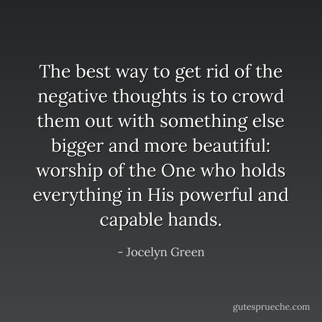 The best way to get rid of the negative thoughts is to crowd them out with something else bigger and more beautiful: worship of the One who holds everything in His powerful and capable hands. - Jocelyn Green