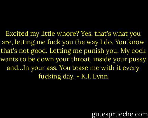 Excited my little whore? Yes, that's what you are, letting me fuck you the way I do. You know that's not good. Letting me punish you. My cock wants to be down your throat, inside your pussy and…In your ass. You tease me with it every fucking day. - K.I. Lynn