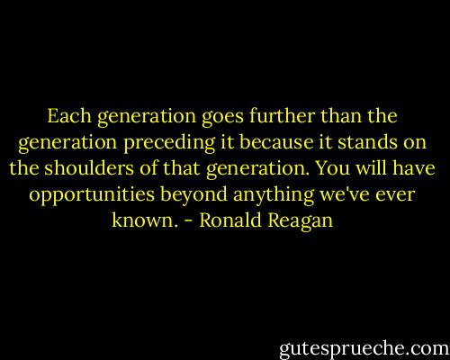 Each generation goes further than the generation preceding it because it stands on the shoulders of that generation. You will have opportunities beyond anything we've ever known. - Ronald Reagan