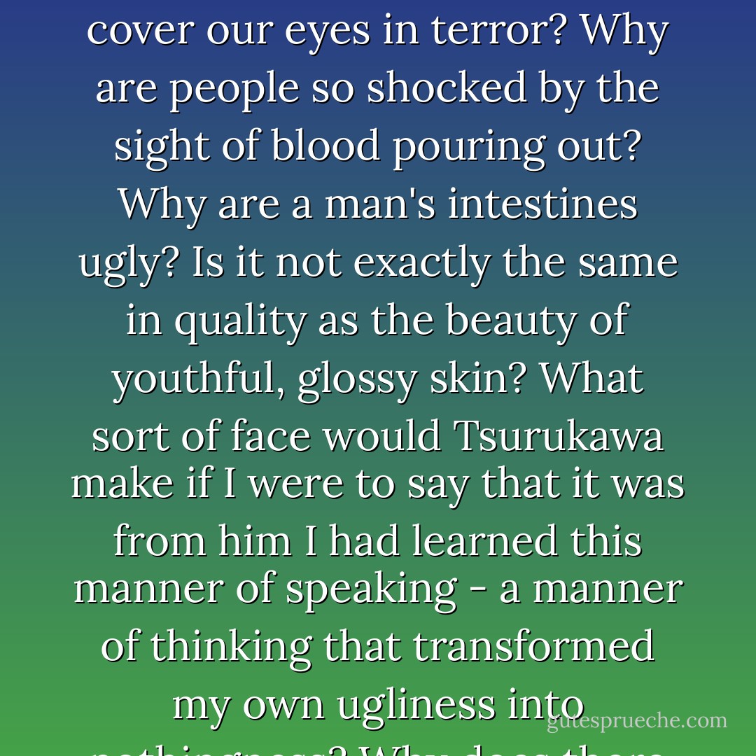 In Kyoto I never experienced an air raid, but once when I was sent to the main factory in Osaka with some orders for spare parts for aircraft, there happened to be an attack and I saw one of the factory workers being carried out on a stretcher with his intestines exposed.<br />What is so ghastly about exposed intestines? Why, when we see the insides of a human being do we have to cover our eyes in terror? Why are people so shocked by the sight of blood pouring out? Why are a man's intestines ugly? Is it not exactly the same in quality as the beauty of youthful, glossy skin? What sort of face would Tsurukawa make if I were to say that it was from him I had learned this manner of speaking - a manner of thinking that transformed my own ugliness into nothingness? Why does there seem to be something inhuman about regarding human beings like roses and refusing to make any distinction between the inside of their bodies and the outside? If only human beings could reverse their spirits and their bodies, could gracefully turn them inside out like rose petals and expose them to the spring breeze and the sun . . . - Yukio Mishima