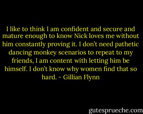 I like to think I am confident and secure and mature enough to know Nick loves me without him constantly proving it. I don’t need pathetic dancing monkey<br />scenarios to repeat to my friends, I am content with letting him be himself.<br />I don’t know why women find that so hard. - Gillian Flynn