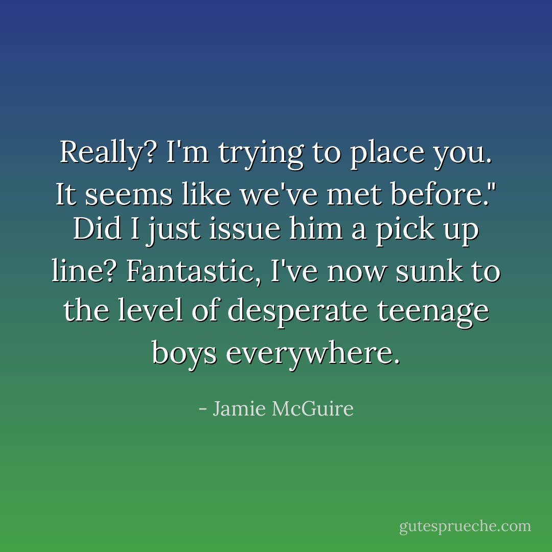 Really? I'm trying to place you. It seems like we've met before." Did I just issue him a pick up line? Fantastic, I've now sunk to the level of desperate teenage boys everywhere. - Jamie McGuire