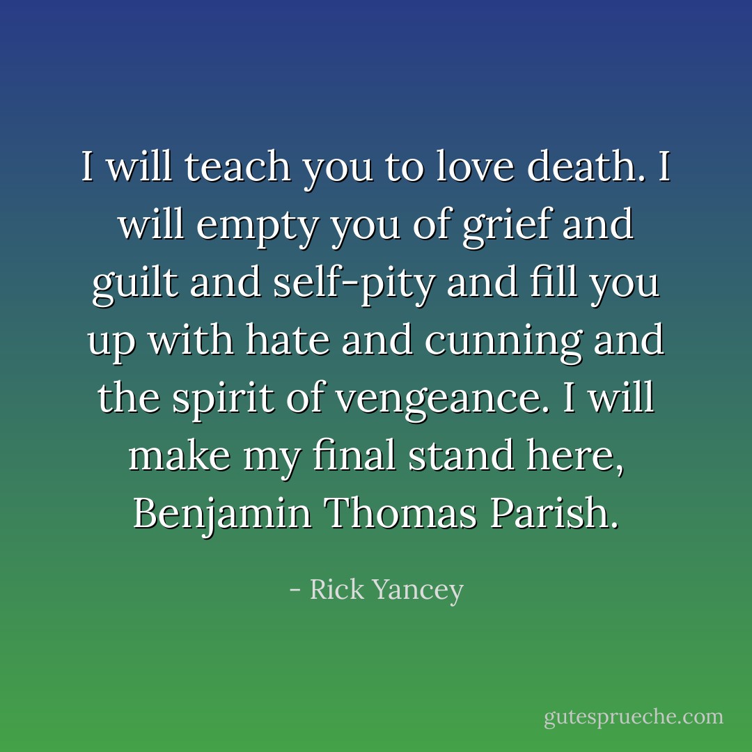 I will teach you to love death. I will empty you of grief and guilt and self-pity and fill you up with hate and cunning and the spirit of vengeance. I will make my final stand here, Benjamin Thomas Parish. - Rick Yancey