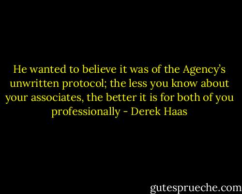 He wanted to believe it was of the Agency’s unwritten protocol; the less you know about your associates, the better it is for both of you professionally - Derek Haas