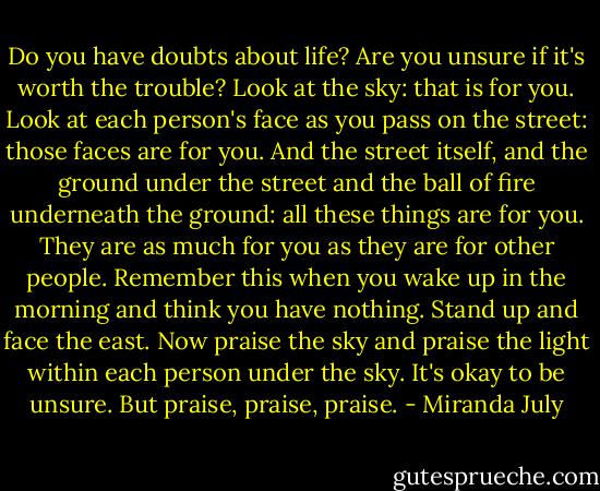 Do you have doubts about life? Are you unsure if it's worth the trouble? Look at the sky: that is for you. Look at each person's face as you pass on the street: those faces are for you. And the street itself, and the ground under the street and the ball of fire underneath the ground: all these things are for you. They are as much for you as they are for other people. Remember this when you wake up in the morning and think you have nothing. Stand up and face the east. Now praise the sky and praise the light within each person under the sky. It's okay to be unsure. But praise, praise, praise. - Miranda July