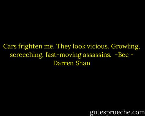 Cars frighten me. They look vicious. Growling, screeching, fast-moving assassins.<br /><br />-Bec - Darren Shan