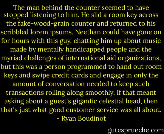 The man behind the counter seemed to have stopped listening to him. He slid a room key across the fake-wood-grain counter and returned to his scribbled lorem ipsums. Neethan could have gone on for hours with this guy, chatting him up about music made by mentally handicapped people and the myriad challenges of international aid organizations, but this was a person programmed to hand out room keys and swipe credit cards and engage in only the amount of conversation needed to keep such transactions rolling along smoothly. If that meant asking about a guest's gigantic celestial head, then that's just what good customer service was all about. - Ryan Boudinot