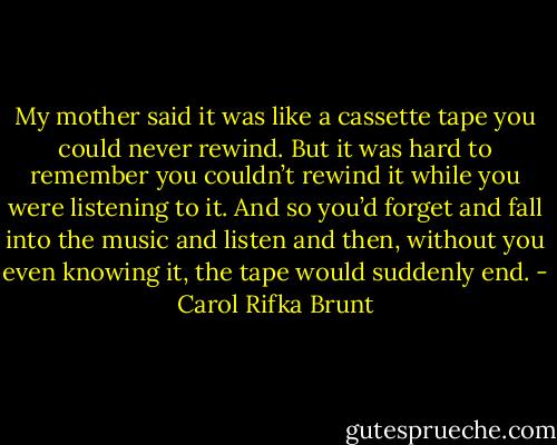 My mother said it was like a cassette tape you could never rewind. But it was hard to remember you couldn’t rewind it while you were listening to it. And so you’d forget and fall into the music and listen and then, without you even knowing it, the tape would suddenly end. - Carol Rifka Brunt