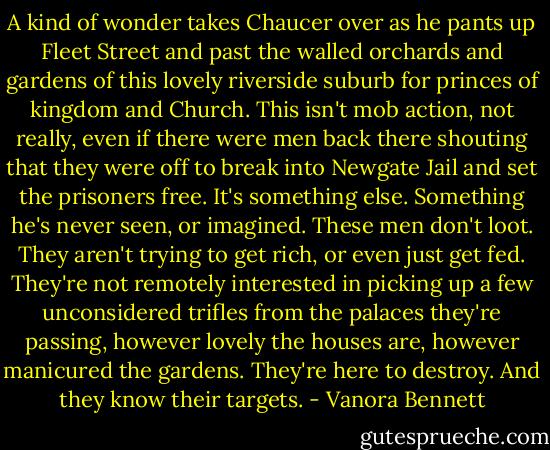 A kind of wonder takes Chaucer over as he pants up Fleet Street and past the walled orchards and gardens of this lovely riverside suburb for princes of kingdom and Church.<br />This isn't mob action, not really, even if there were men back there shouting that they were off to break into Newgate Jail and set the prisoners free.<br />It's something else. Something he's never seen, or imagined.<br />These men don't loot. They aren't trying to get rich, or even just get fed. They're not remotely interested in picking up a few unconsidered trifles from the palaces they're passing, however lovely the houses are, however manicured the gardens.<br />They're here to destroy. And they know their targets. - Vanora Bennett