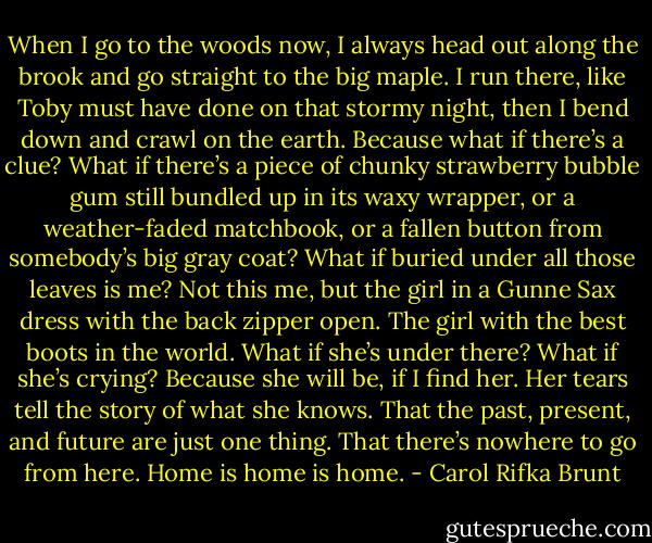 When I go to the woods now, I always head out along the brook and go straight to the big maple. I run there, like Toby must have done on that stormy night, then I bend down and crawl on the earth. Because what if there’s a clue? What if there’s a piece of chunky strawberry bubble gum still bundled up in its waxy wrapper, or a weather-faded matchbook, or a fallen button from somebody’s big gray coat? What if buried under all those leaves is me? Not this me, but the girl in a Gunne Sax dress with the back zipper open. The girl with the best boots in the world. What if she’s under there? What if she’s crying? Because she will be, if I find her. Her tears tell the story of what she knows. That the past, present, and future are just one thing. That there’s nowhere to go from here. Home is home is home. - Carol Rifka Brunt