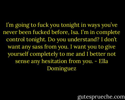 I’m going to fuck you tonight in ways you’ve never been fucked before, Isa. I’m in complete control tonight. Do you understand? I don’t want any sass from you. I want you to give yourself completely to me and I better not sense any hesitation from you. - Ella Dominguez