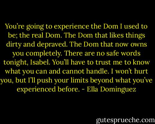 You’re going to experience the Dom I used to be; the real Dom. The Dom that likes things dirty and depraved. The Dom that now owns you completely. There are no safe words tonight, Isabel. You’ll have to trust me to know what you can and cannot handle. I won’t hurt you, but I’ll push your limits beyond what you’ve experienced before. - Ella Dominguez