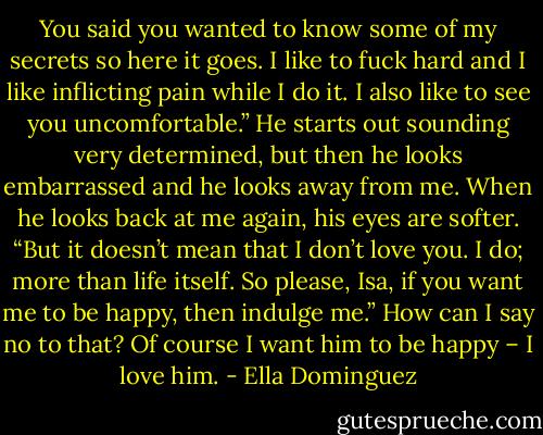 You said you wanted to know some of my secrets so here it goes. I like to fuck hard and I like inflicting pain while I do it. I also like to see you uncomfortable.” He starts out sounding very determined, but then he looks embarrassed and he looks away from me. When he looks back at me again, his eyes are softer. “But it doesn’t mean that I don’t love you. I do; more than life itself. So please, Isa, if you want me to be happy, then indulge me.” How can I say no to that? Of course I want him to be happy – I love him. - Ella Dominguez