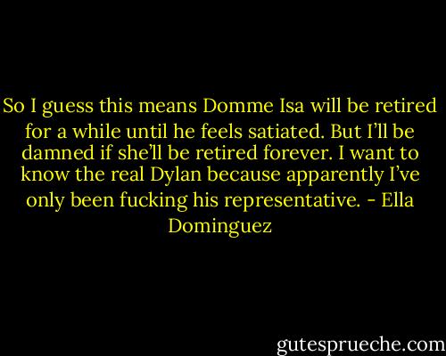 So I guess this means Domme Isa will be retired for a while until he feels satiated. But I’ll be damned if she’ll be retired forever. I want to know the real Dylan because apparently I’ve only been fucking his representative. - Ella Dominguez