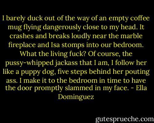 I barely duck out of the way of an empty coffee mug flying dangerously close to my head. It crashes and breaks loudly near the marble fireplace and Isa stomps into our bedroom. What the living fuck? Of course, the pussy-whipped jackass that I am, I follow her like a puppy dog, five steps behind her pouting ass. I make it to the bedroom in time to have the door promptly slammed in my face. - Ella Dominguez