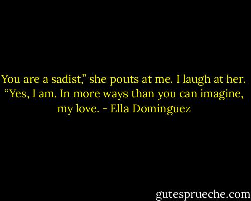 You are a sadist,” she pouts at me. I laugh at her. “Yes, I am. In more ways than you can imagine, my love. - Ella Dominguez