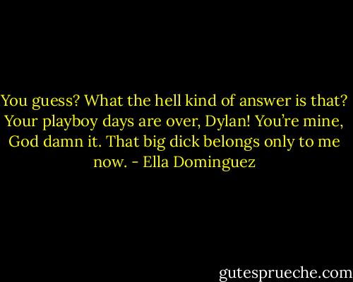 You guess? What the hell kind of answer is that? Your playboy days are over, Dylan! You’re mine, God damn it. That big dick belongs only to me now. - Ella Dominguez